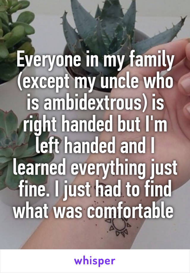 Everyone in my family (except my uncle who is ambidextrous) is right handed but I'm left handed and I learned everything just fine. I just had to find what was comfortable 