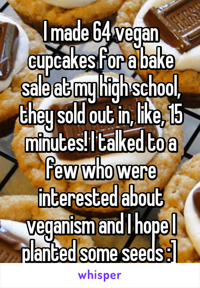 I made 64 vegan cupcakes for a bake sale at my high school, they sold out in, like, 15 minutes! I talked to a few who were interested about veganism and I hope I planted some seeds :] 