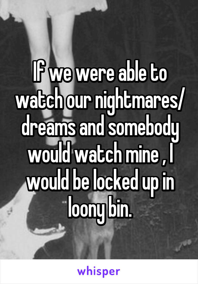 If we were able to watch our nightmares/ dreams and somebody would watch mine , I would be locked up in loony bin.