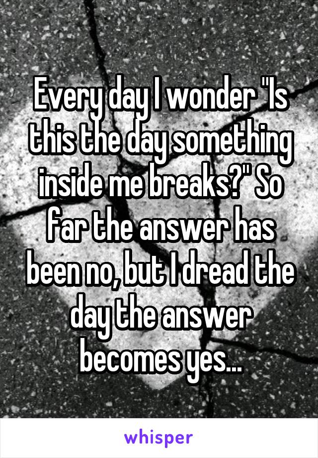 Every day I wonder "Is this the day something inside me breaks?" So far the answer has been no, but I dread the day the answer becomes yes...