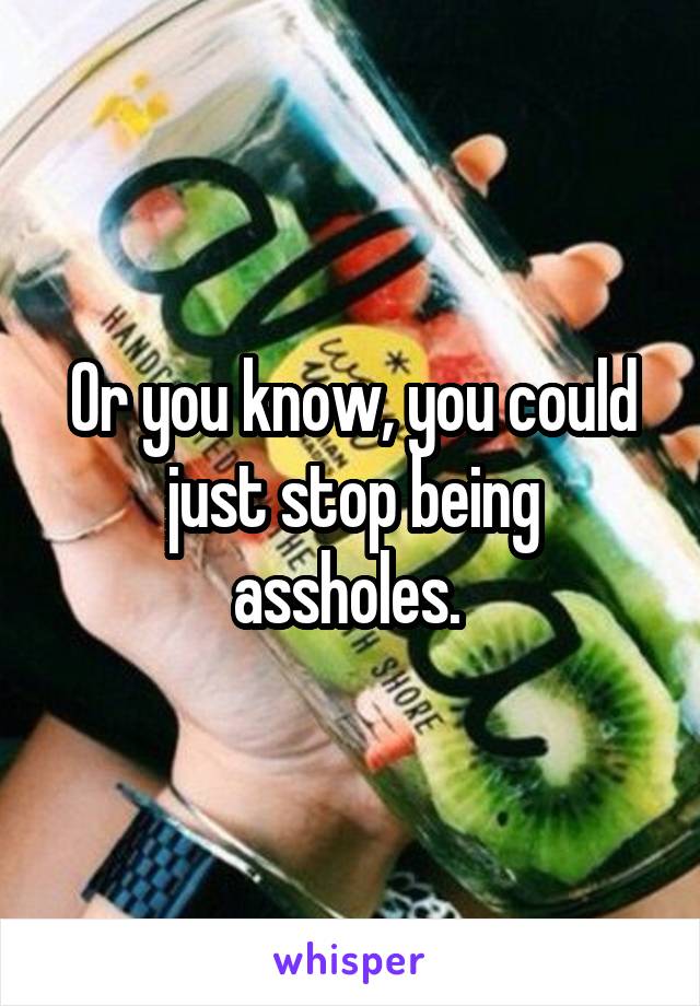 Or you know, you could just stop being assholes. 