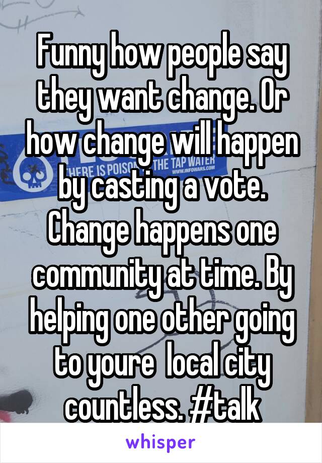 Funny how people say they want change. Or how change will happen by casting a vote. Change happens one community at time. By helping one other going to youre  local city countless. #talk