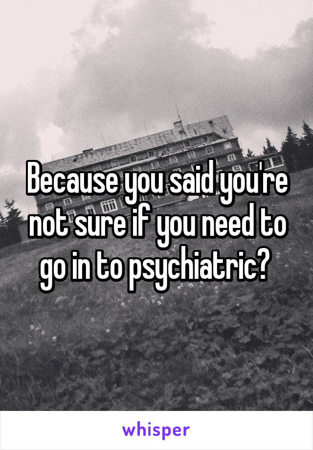 Because you said you're not sure if you need to go in to psychiatric? 