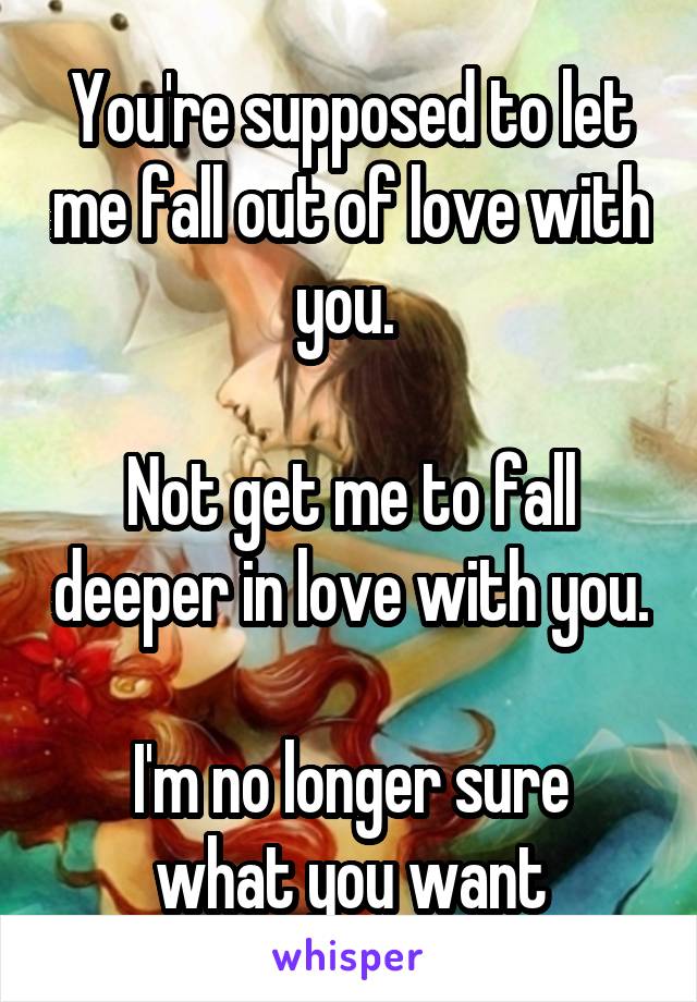 You're supposed to let me fall out of love with you. 

Not get me to fall deeper in love with you.

I'm no longer sure what you want