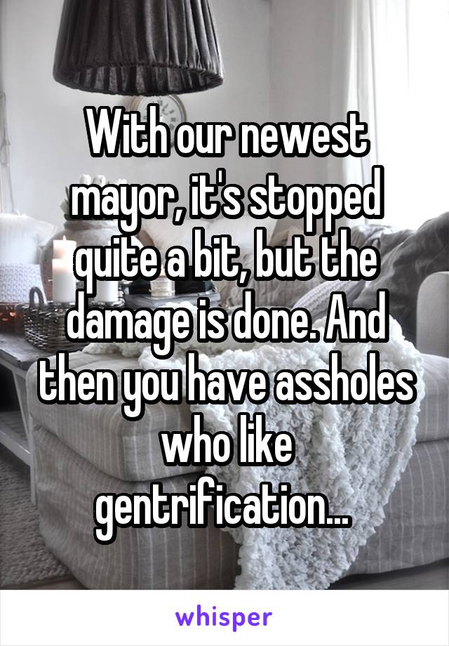 With our newest mayor, it's stopped quite a bit, but the damage is done. And then you have assholes who like gentrification... 