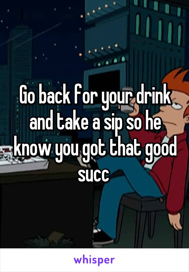 Go back for your drink and take a sip so he know you got that good succ 