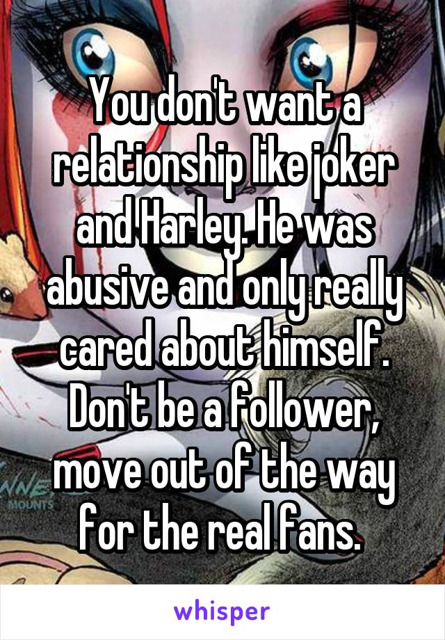 You don't want a relationship like joker and Harley. He was abusive and only really cared about himself. Don't be a follower, move out of the way for the real fans. 
