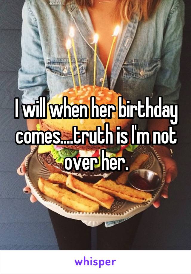I will when her birthday comes....truth is I'm not over her.