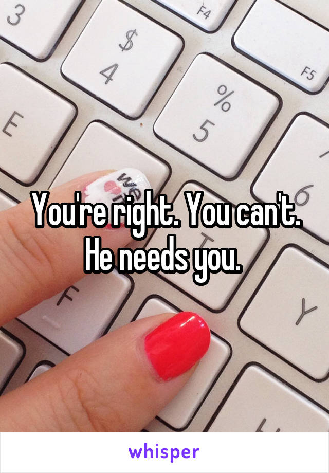 You're right. You can't. He needs you. 