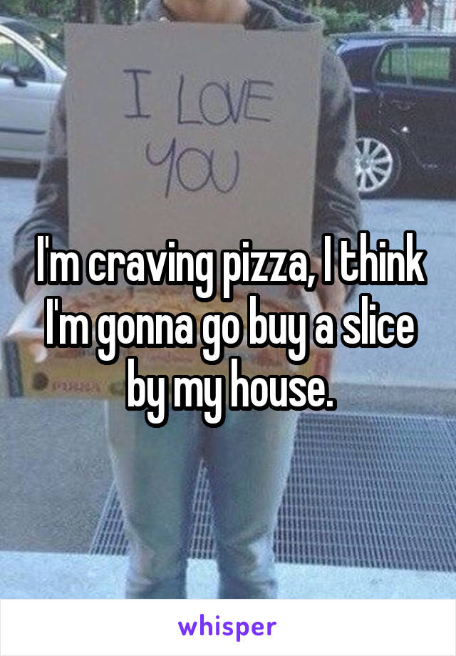 I'm craving pizza, I think I'm gonna go buy a slice by my house.