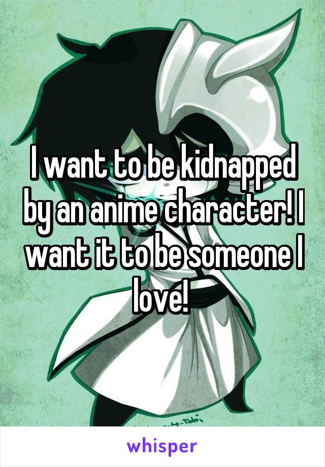I want to be kidnapped by an anime character! I want it to be someone I love! 