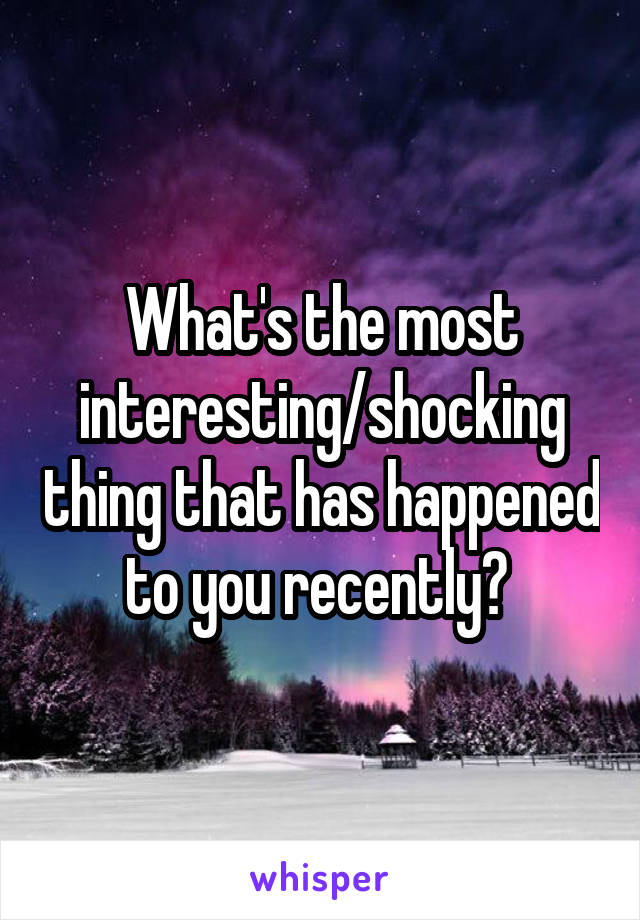 What's the most interesting/shocking thing that has happened to you recently? 