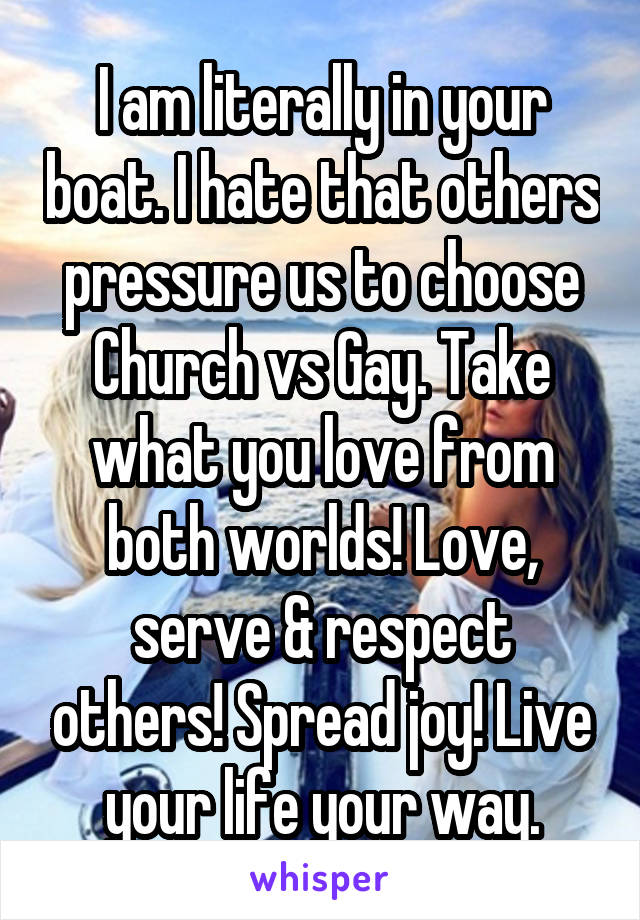 I am literally in your boat. I hate that others pressure us to choose Church vs Gay. Take what you love from both worlds! Love, serve & respect others! Spread joy! Live your life your way.