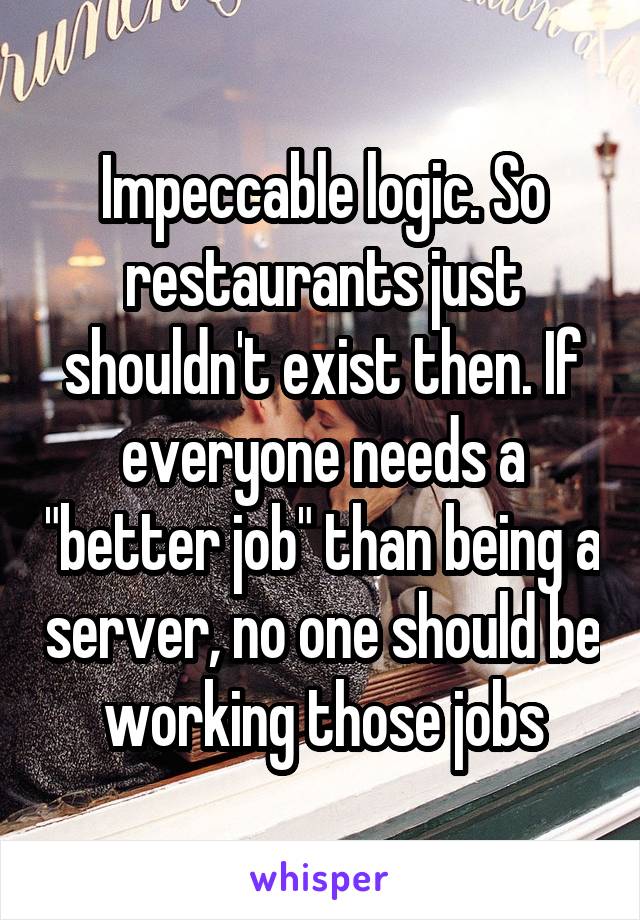 Impeccable logic. So restaurants just shouldn't exist then. If everyone needs a "better job" than being a server, no one should be working those jobs