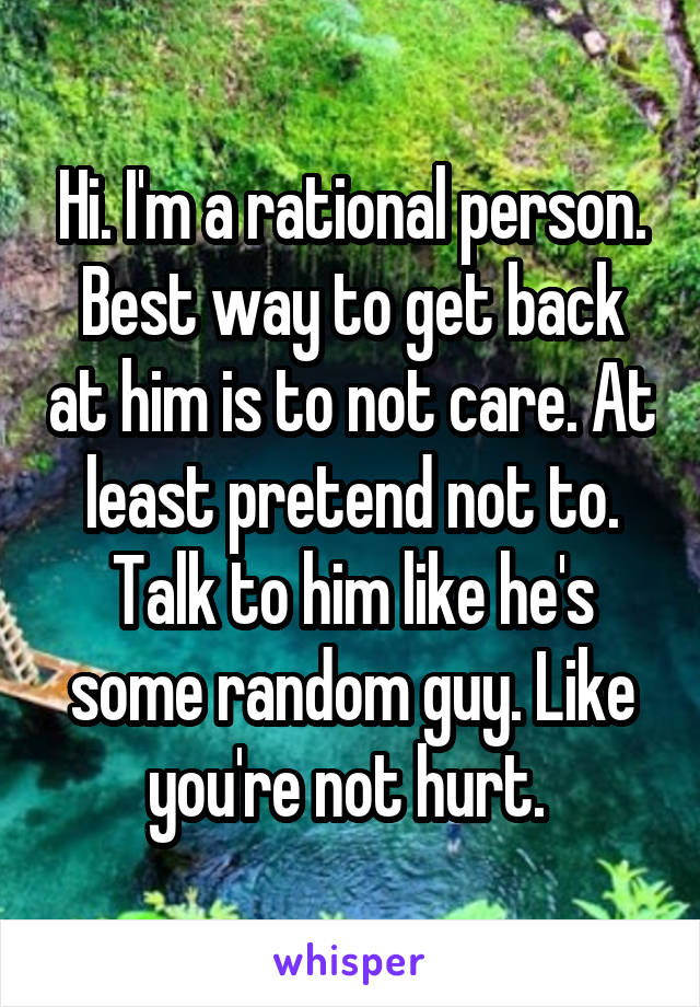 Hi. I'm a rational person. Best way to get back at him is to not care. At least pretend not to. Talk to him like he's some random guy. Like you're not hurt. 
