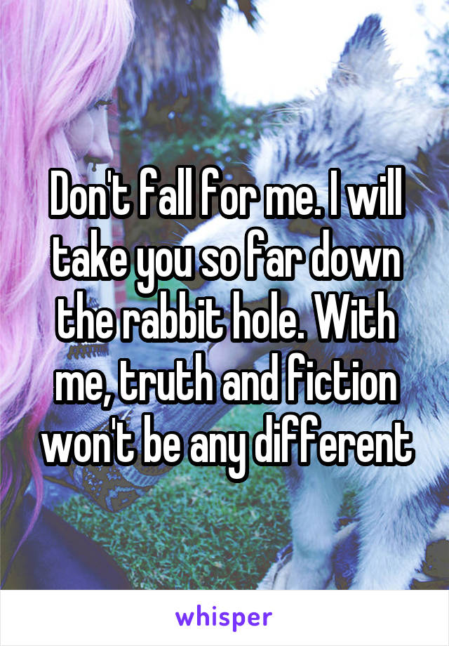 Don't fall for me. I will take you so far down the rabbit hole. With me, truth and fiction won't be any different