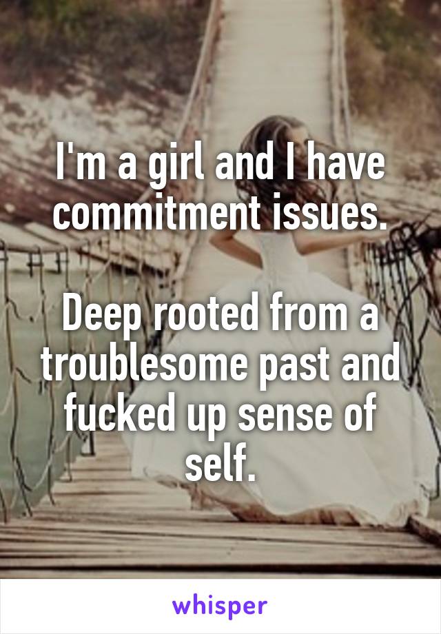 I'm a girl and I have commitment issues.

Deep rooted from a troublesome past and fucked up sense of self.