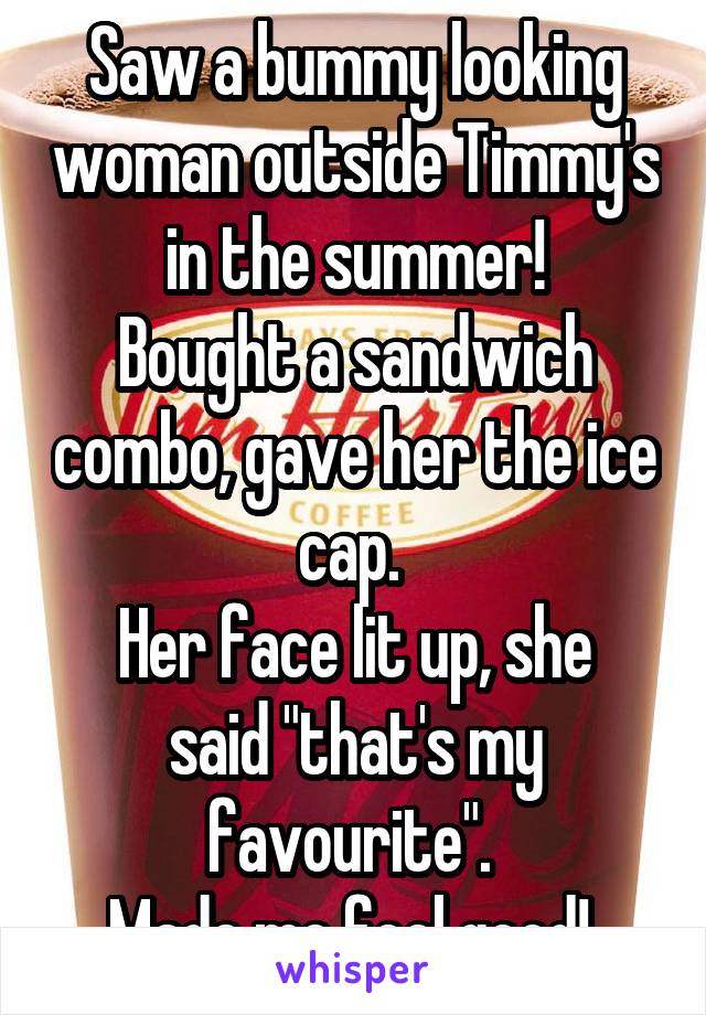 Saw a bummy looking woman outside Timmy's in the summer!
Bought a sandwich combo, gave her the ice cap. 
Her face lit up, she said "that's my favourite". 
Made me feel good! 