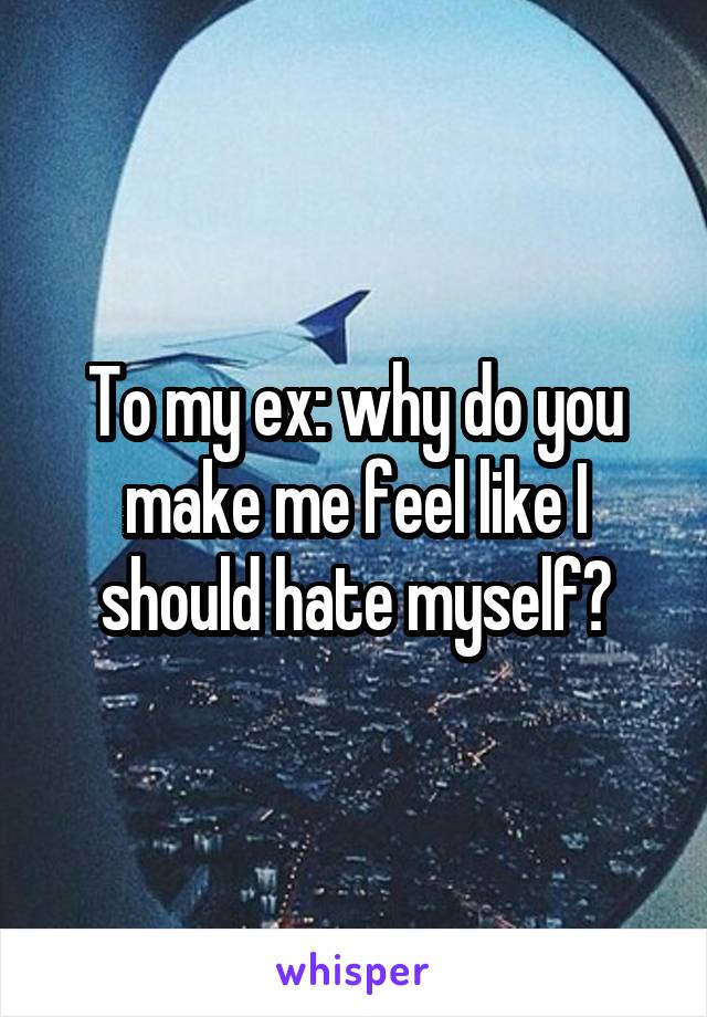 To my ex: why do you make me feel like I should hate myself?