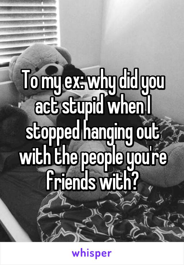 To my ex: why did you act stupid when I stopped hanging out with the people you're friends with?