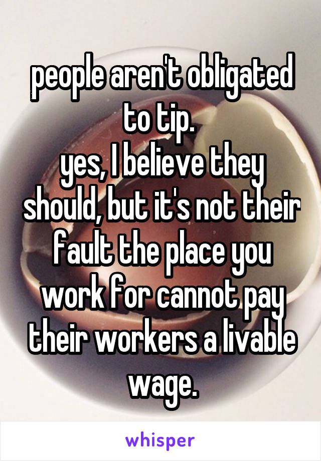 people aren't obligated to tip. 
yes, I believe they should, but it's not their fault the place you work for cannot pay their workers a livable wage.