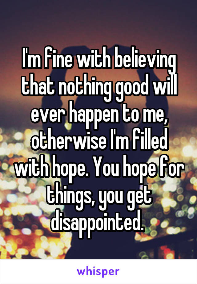 I'm fine with believing that nothing good will ever happen to me, otherwise I'm filled with hope. You hope for things, you get disappointed. 