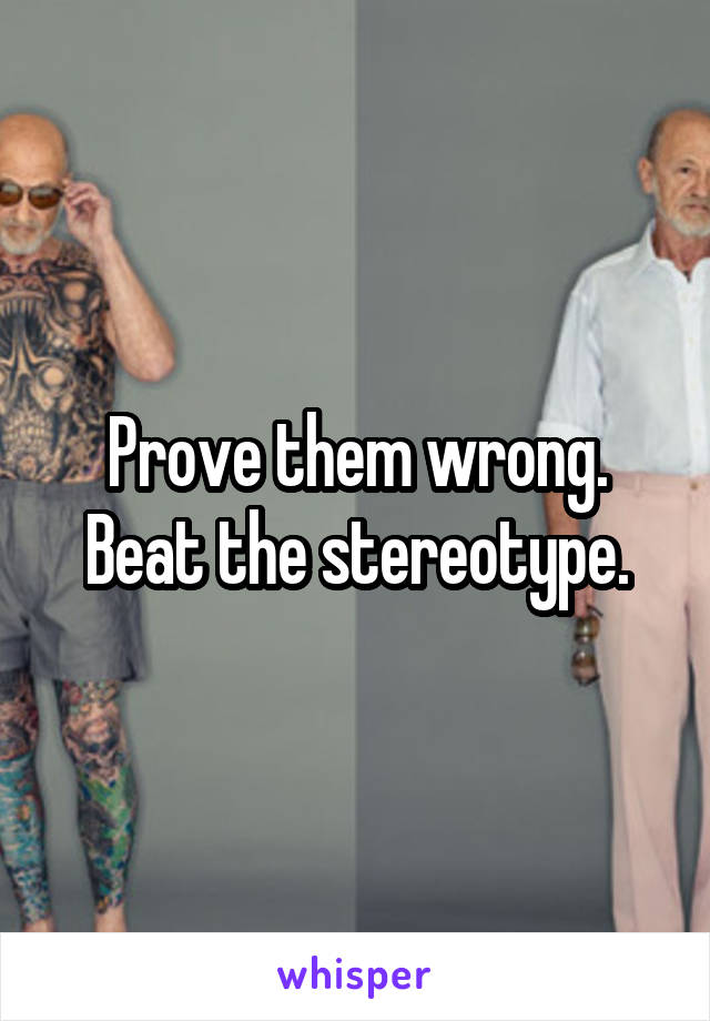 Prove them wrong. Beat the stereotype.