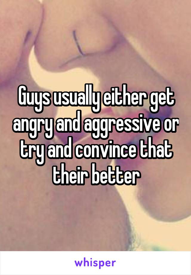 Guys usually either get angry and aggressive or try and convince that their better