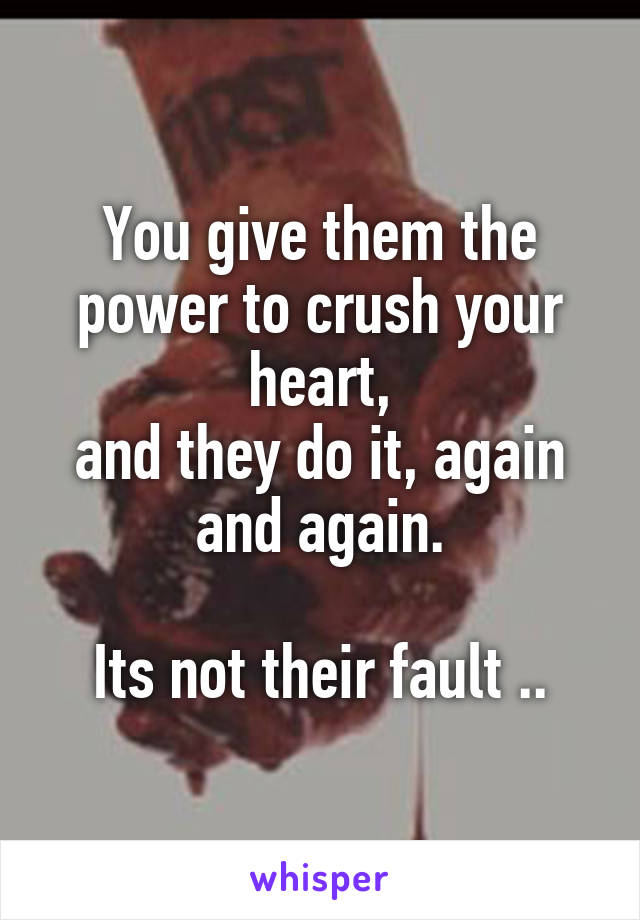 You give them the power to crush your heart,
and they do it, again and again.

Its not their fault ..