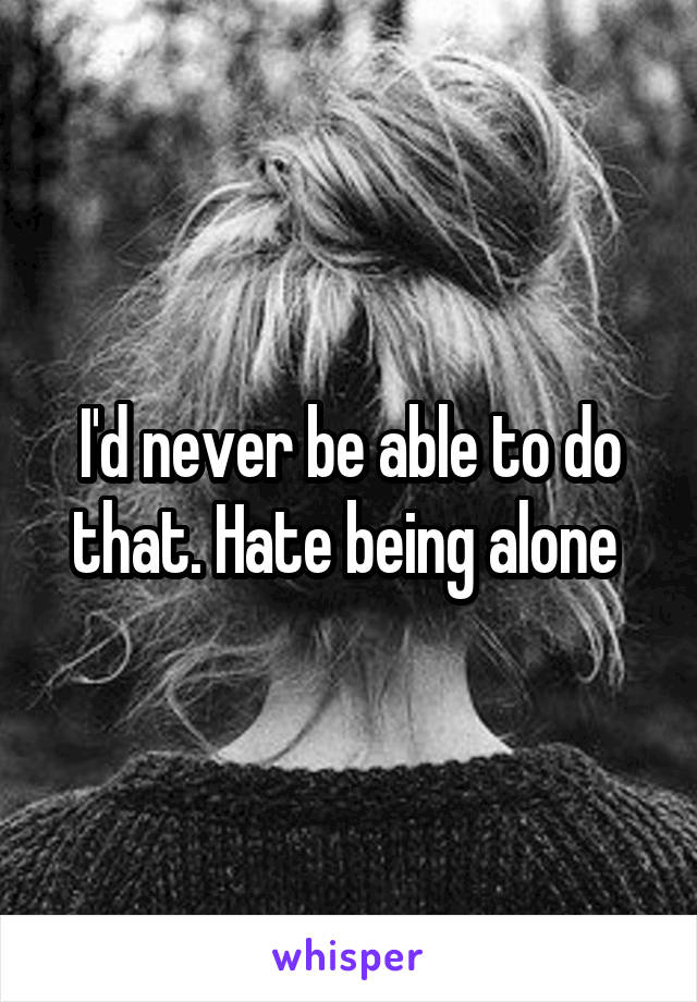 I'd never be able to do that. Hate being alone 