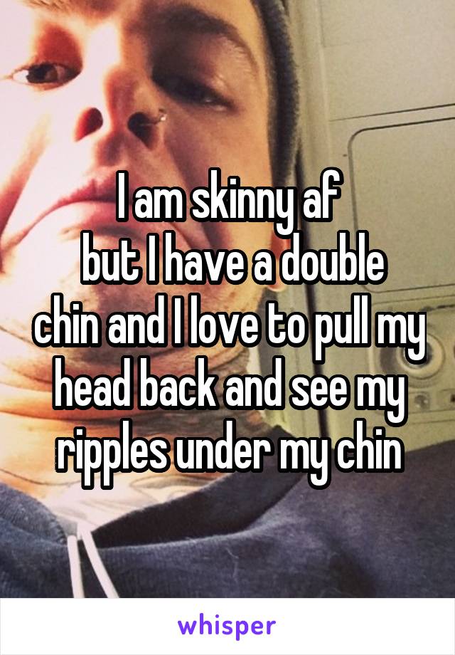 I am skinny af
 but I have a double chin and I love to pull my head back and see my ripples under my chin