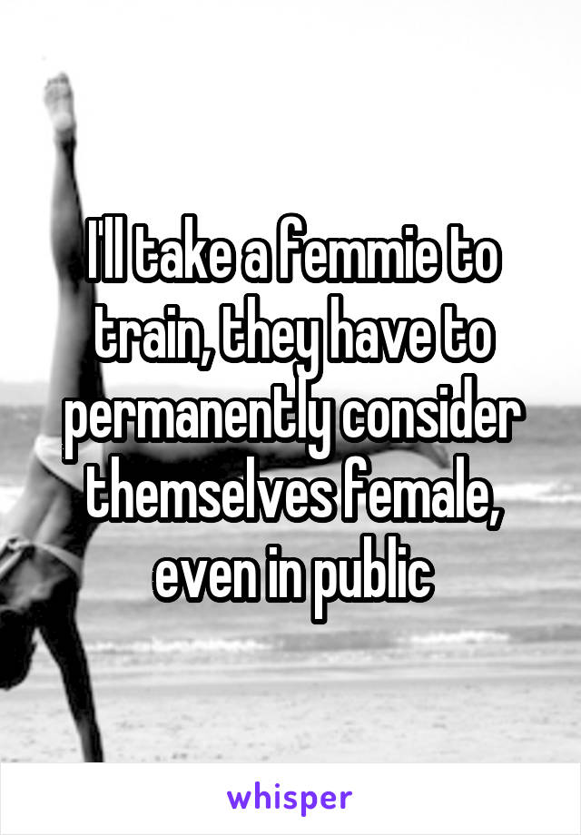 I'll take a femmie to train, they have to permanently consider themselves female, even in public
