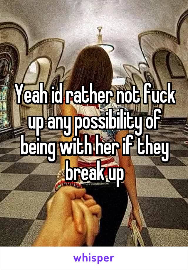 Yeah id rather not fuck up any possibility of being with her if they break up