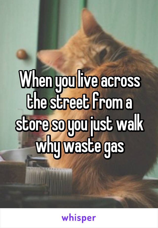 When you live across the street from a store so you just walk why waste gas