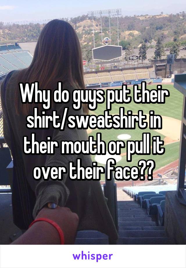 Why do guys put their shirt/sweatshirt in their mouth or pull it over their face??