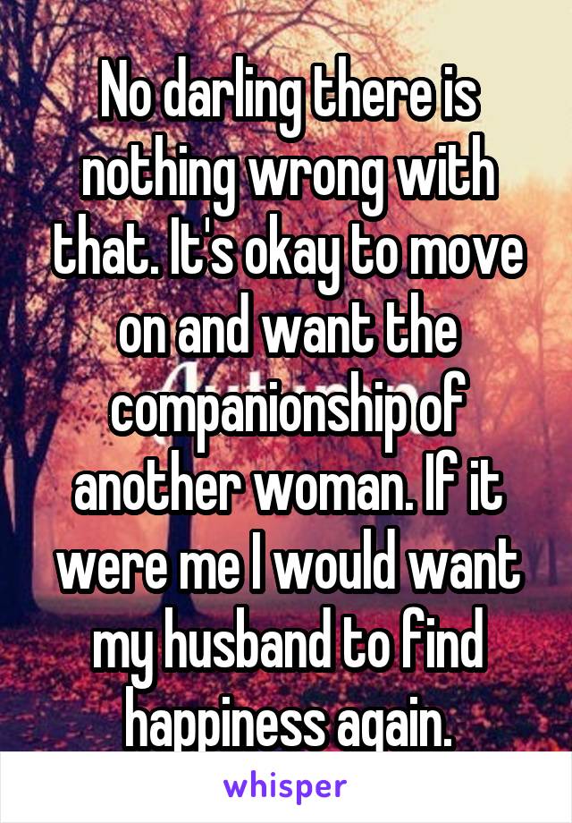 No darling there is nothing wrong with that. It's okay to move on and want the companionship of another woman. If it were me I would want my husband to find happiness again.