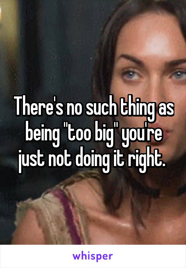 There's no such thing as being "too big" you're just not doing it right. 