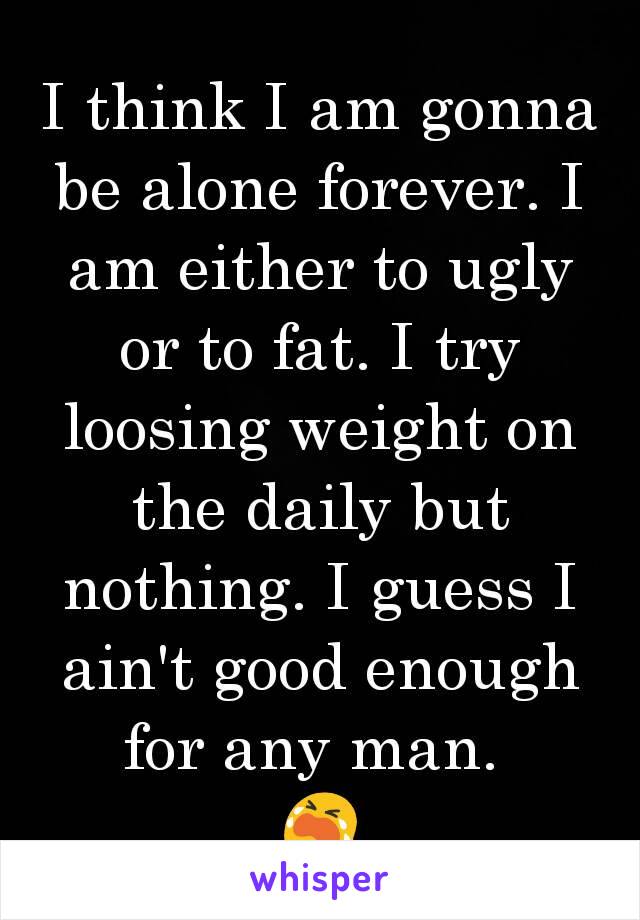 I think I am gonna be alone forever. I am either to ugly or to fat. I try loosing weight on the daily but nothing. I guess I ain't good enough for any man. 
😭