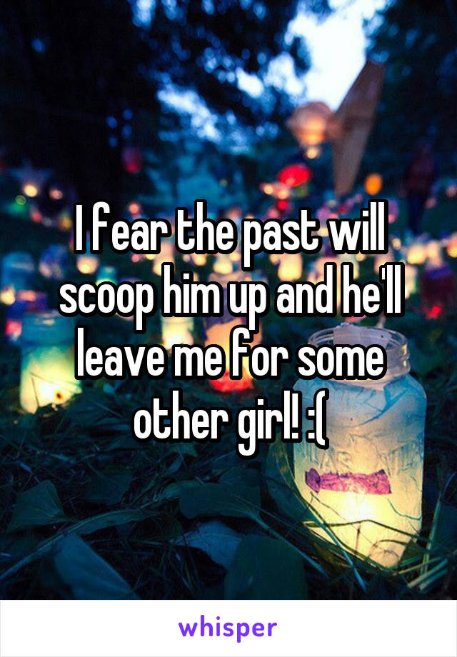 I fear the past will scoop him up and he'll leave me for some other girl! :(