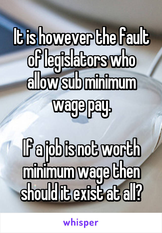 It is however the fault of legislators who allow sub minimum wage pay.

If a job is not worth minimum wage then should it exist at all?