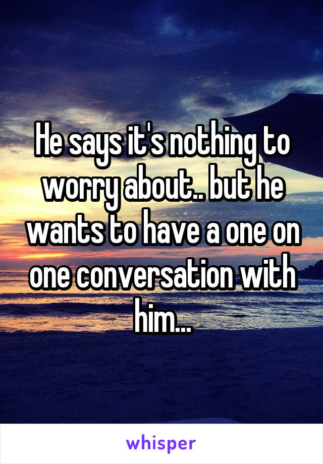 He says it's nothing to worry about.. but he wants to have a one on one conversation with him...