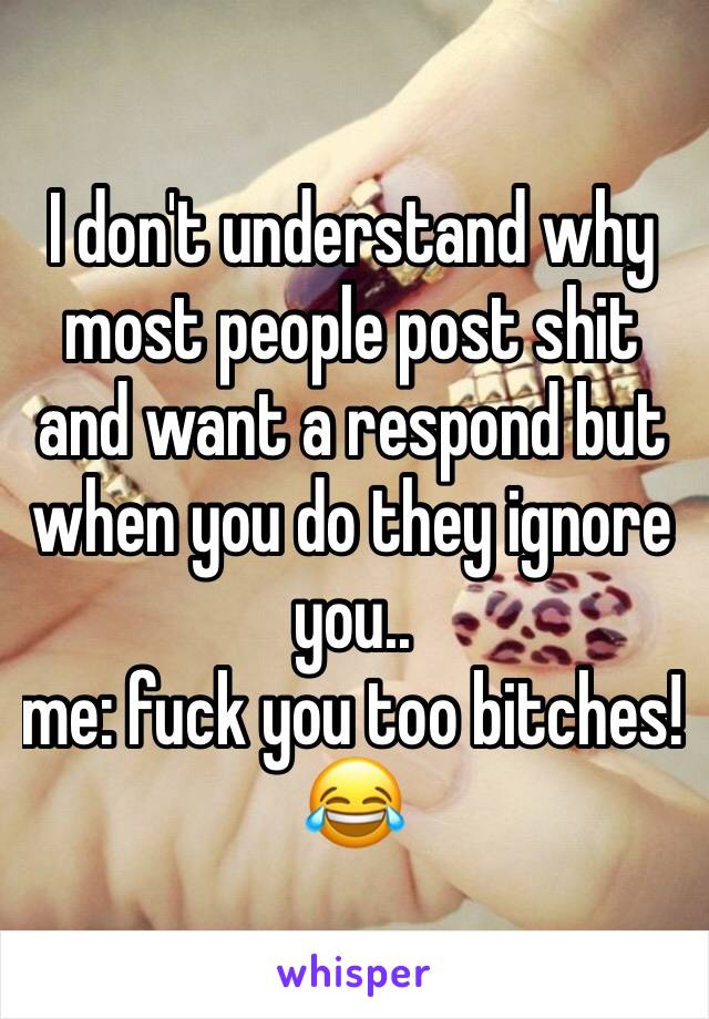 I don't understand why most people post shit and want a respond but when you do they ignore you.. 
me: fuck you too bitches! 😂