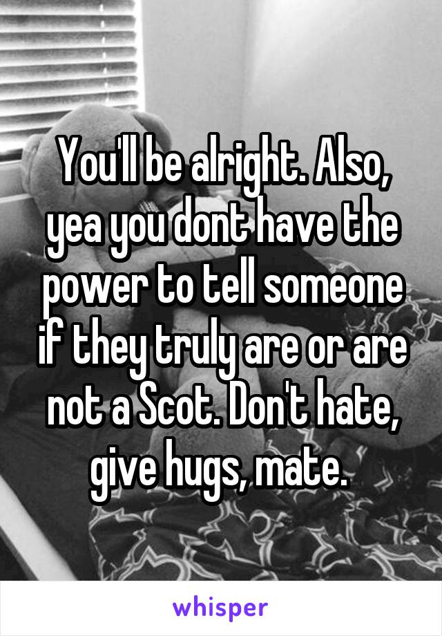 You'll be alright. Also, yea you dont have the power to tell someone if they truly are or are not a Scot. Don't hate, give hugs, mate. 