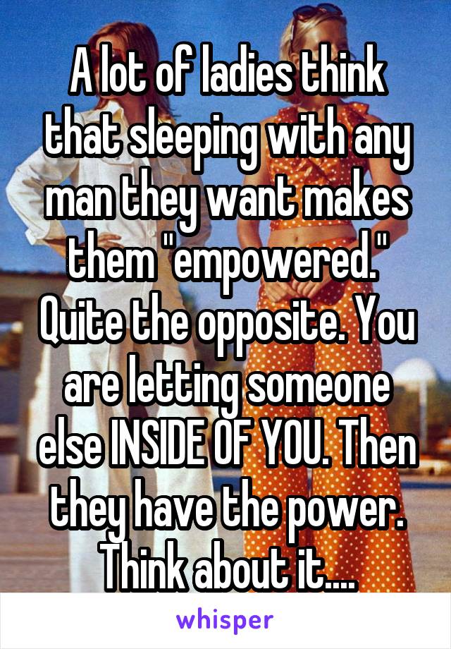 A lot of ladies think that sleeping with any man they want makes them "empowered." Quite the opposite. You are letting someone else INSIDE OF YOU. Then they have the power. Think about it....
