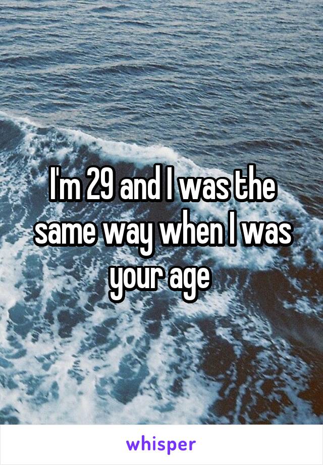 I'm 29 and I was the same way when I was your age 