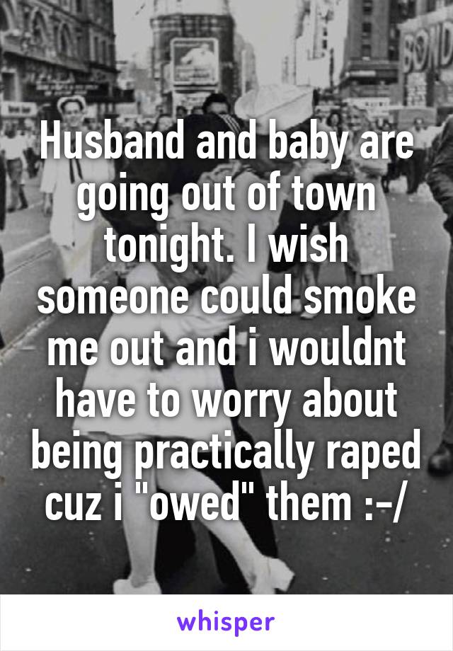 Husband and baby are going out of town tonight. I wish someone could smoke me out and i wouldnt have to worry about being practically raped cuz i "owed" them :-/