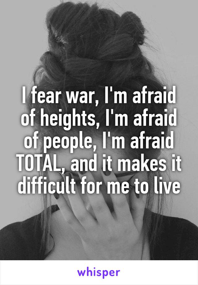 I fear war, I'm afraid of heights, I'm afraid of people, I'm afraid TOTAL, and it makes it difficult for me to live