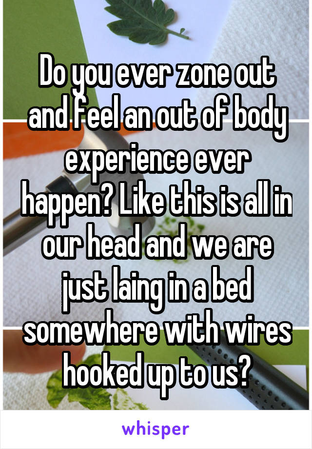 Do you ever zone out and feel an out of body experience ever happen? Like this is all in our head and we are just laing in a bed somewhere with wires hooked up to us?