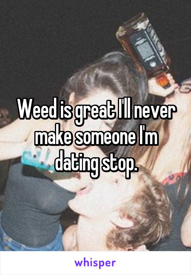 Weed is great I'll never make someone I'm dating stop.