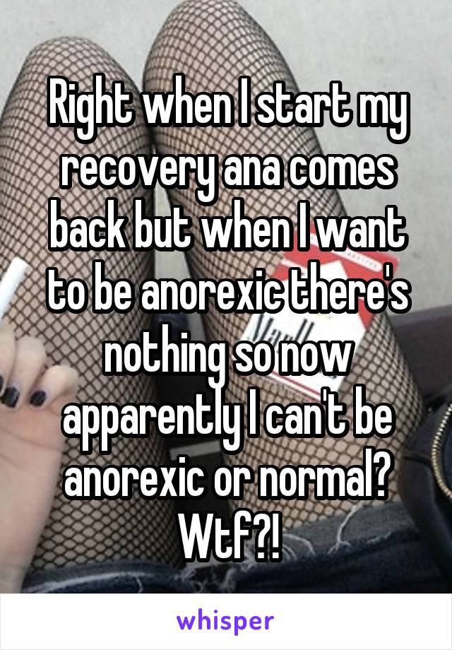 Right when I start my recovery ana comes back but when I want to be anorexic there's nothing so now apparently I can't be anorexic or normal? Wtf?!